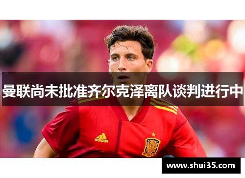 曼联尚未批准齐尔克泽离队谈判进行中